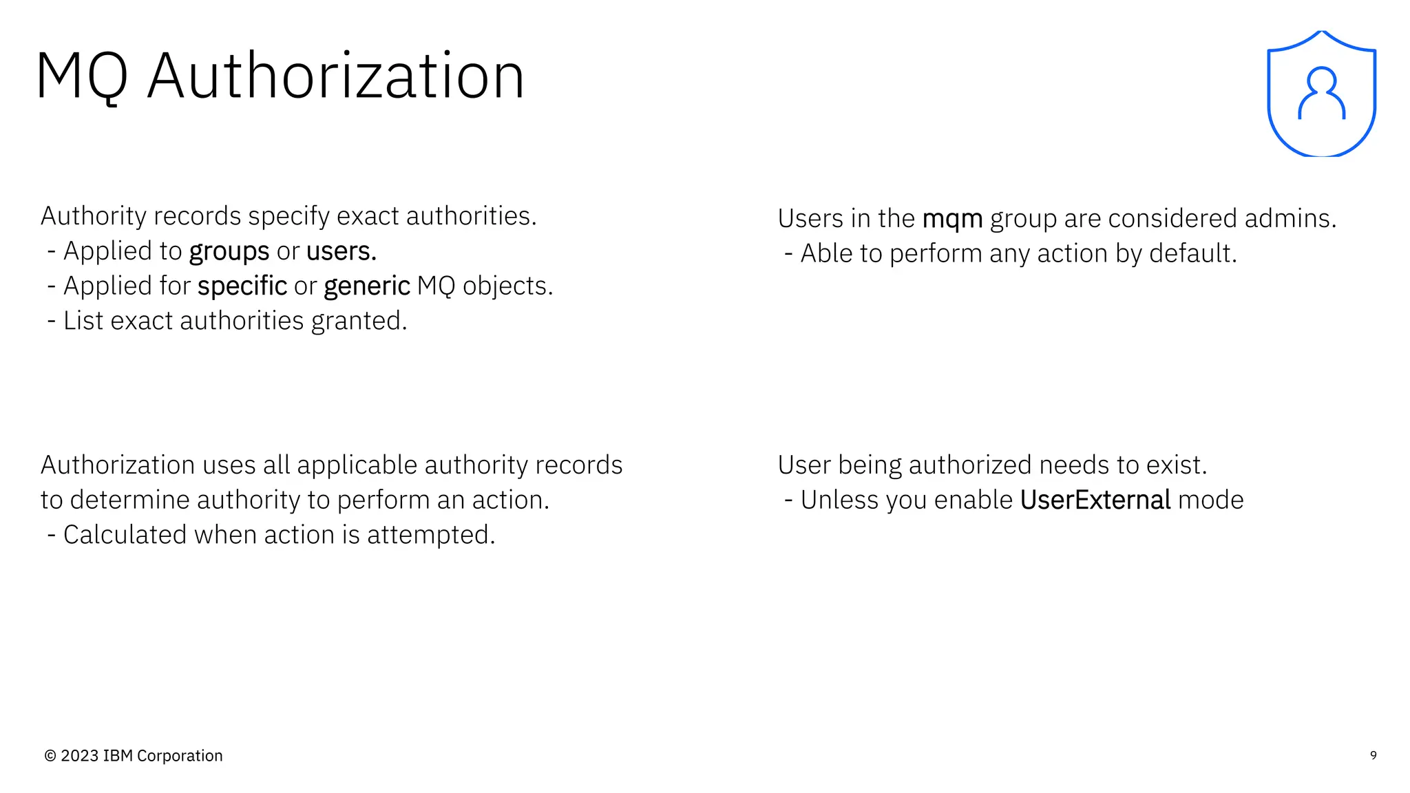 MQ Authorization
Authority records specify exact authorities.
- Applied to groups or users.
- Applied for specific or generic MQ objects.
- List exact authorities granted.
Users in the mqm group are considered admins.
- Able to perform any action by default.
9
Authorization uses all applicable authority records
to determine authority to perform an action.
- Calculated when action is attempted.
User being authorized needs to exist.
- Unless you enable UserExternal mode
© 2023 IBM Corporation
 