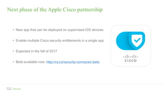 Next phase of the Apple Cisco partnership
• New app that can be deployed on supervised iOS devices
• Enable multiple Cisco security entitlements in a single app
• Expected in the fall of 2017
• Beta available now: http://cs.co/security-connector-beta
 