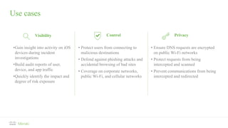 Use cases
Visibility Control Privacy
•Gain insight into activity on iOS
devices during incident
investigations
•Build audit reports of user,
device, and app traffic
•Quickly identify the impact and
degree of risk exposure
• Protect users from connecting to
malicious destinations
• Defend against phishing attacks and
accidental browsing of bad sites
• Coverage on corporate networks,
public Wi-Fi, and cellular networks
• Ensure DNS requests are encrypted
on public Wi-Fi networks
• Protect requests from being
intercepted and scanned
• Prevent communications from being
intercepted and redirected
 