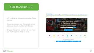 42
- API’s – Use as differentiate vs other Cloud
players
- Share developers site. Talk about vertical
solutions already certified with Meraki.
- Engage the various partners to see if you
can work together (Yelp for ex.)
Call to Action – 3
 