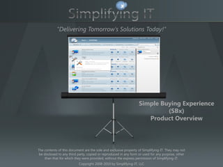 "Delivering Tomorrow's Solutions Today!"


                                          TITLE




                                                                  Simple Buying Experience
                                                                           (SBx)
                                                                     Product Overview



The contents of this document are the sole and exclusive property of Simplifying-IT. They may not
 be disclosed to any third party, copied or reproduced in any form or used for any purpose, other
     than that for which they were provided, without the express permission of Simplifying-IT.
                           Copyright 2008-2010 by Simplifying-IT, LLC
 