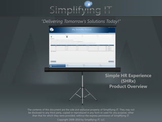 "Delivering Tomorrow's Solutions Today!"


                                          TITLE




                                                                        Simple HR Experience
                                                                               (SHRx)
                                                                          Product Overview



The contents of this document are the sole and exclusive property of Simplifying-IT. They may not
 be disclosed to any third party, copied or reproduced in any form or used for any purpose, other
     than that for which they were provided, without the express permission of Simplifying-IT.
                           Copyright 2008-2010 by Simplifying-IT, LLC
 