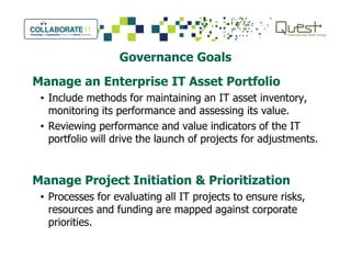 Governance Goals
Manage an Enterprise IT Asset Portfolio
• Include methods for maintaining an IT asset inventory,
monitoring its performance and assessing its value.
• Reviewing performance and value indicators of the IT
portfolio will drive the launch of projects for adjustments.portfolio will drive the launch of projects for adjustments.
Manage Project Initiation & Prioritization
• Processes for evaluating all IT projects to ensure risks,
resources and funding are mapped against corporate
priorities.
 