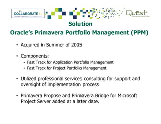 Solution
Oracle’s Primavera Portfolio Management (PPM)
• Acquired in Summer of 2005
• Components:
• Fast Track for Application Portfolio Management• Fast Track for Application Portfolio Management
• Fast Track for Project Portfolio Management
• Utilized professional services consulting for support and
oversight of implementation process
• Primavera Propose and Primavera Bridge for Microsoft
Project Server added at a later date.
 