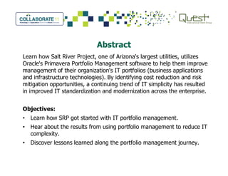 Abstract
Learn how Salt River Project, one of Arizona's largest utilities, utilizes
Oracle's Primavera Portfolio Management software to help them improve
management of their organization's IT portfolios (business applications
and infrastructure technologies). By identifying cost reduction and risk
mitigation opportunities, a continuing trend of IT simplicity has resulted
in improved IT standardization and modernization across the enterprise.in improved IT standardization and modernization across the enterprise.
Objectives:
• Learn how SRP got started with IT portfolio management.
• Hear about the results from using portfolio management to reduce IT
complexity.
• Discover lessons learned along the portfolio management journey.
 