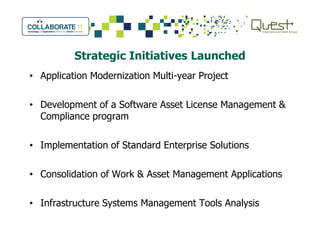 Strategic Initiatives Launched
• Application Modernization Multi-year Project
• Development of a Software Asset License Management &
Compliance program
• Implementation of Standard Enterprise Solutions
• Consolidation of Work & Asset Management Applications
• Infrastructure Systems Management Tools Analysis
 