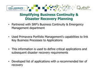 Simplifying Business Continuity &
Disaster Recovery Planning
• Partnered with SRP’s Business Continuity & Emergency
Management department
• Used Primavera Portfolio Management’s capabilities to link• Used Primavera Portfolio Management’s capabilities to link
Key Business Processes to Applications
• This information is used to define critical applications and
subsequent disaster recovery requirements
• Developed list of applications with a recommended tier of
recovery
 