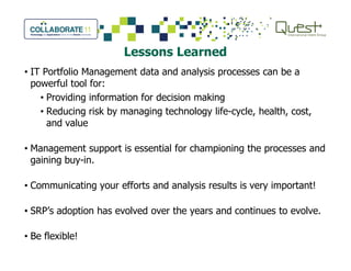 Lessons Learned
• IT Portfolio Management data and analysis processes can be a
powerful tool for:
• Providing information for decision making
• Reducing risk by managing technology life-cycle, health, cost,
and value
• Management support is essential for championing the processes and
gaining buy-in.
• Communicating your efforts and analysis results is very important!
• SRP’s adoption has evolved over the years and continues to evolve.
• Be flexible!
 