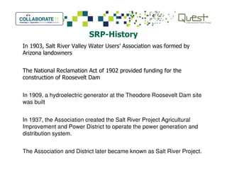 SRP-History
In 1903, Salt River Valley Water Users’ Association was formed by
Arizona landowners
The National Reclamation Act of 1902 provided funding for the
construction of Roosevelt Dam
In 1909, a hydroelectric generator at the Theodore Roosevelt Dam site
was built
In 1937, the Association created the Salt River Project Agricultural
Improvement and Power District to operate the power generation and
distribution system.
The Association and District later became known as Salt River Project.
 
