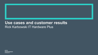 Use cases and customer results
Rick Karbowski IT Hardware Plus
 