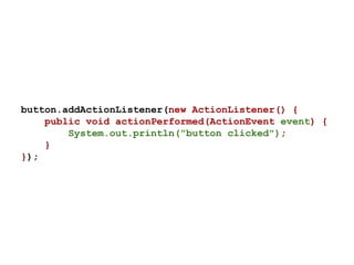 button.addActionListener(new ActionListener() {
public void actionPerformed(ActionEvent event) {
System.out.println("button clicked");
}
});
 