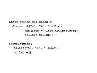 List<String> collected =
Stream.of("a", "b", "hello")
.map(item -> item.toUpperCase())
.collect(toList());
assertEquals(
asList("A", "B", "HELLO"),
collected);
 