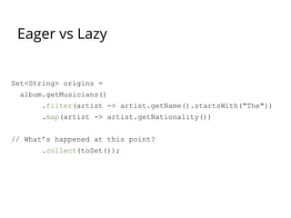 Eager vs Lazy
Set<String> origins =
album.getMusicians()
.filter(artist -> artist.getName().startsWith("The"))
.map(artist -> artist.getNationality())
// What’s happened at this point?
.collect(toSet());
 