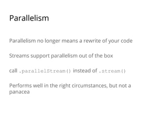 Parallelism
Parallelism no longer means a rewrite of your code
Streams support parallelism out of the box
call .parallelStream() instead of .stream()
Performs well in the right circumstances, but not a
panacea
 
