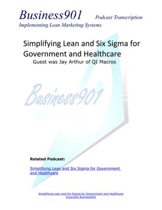 Business901                      Podcast Transcription
Implementing Lean Marketing Systems


 Simplifying Lean and Six Sigma for
 Government and Healthcare
      Guest was Jay Arthur of QI Macros




    Related Podcast:

    Simplifying Lean and Six Sigma for Government
    and Healthcare




        Simplifying Lean and Six Sigma for Government and Healthcare
                            Copyright Business901
 
