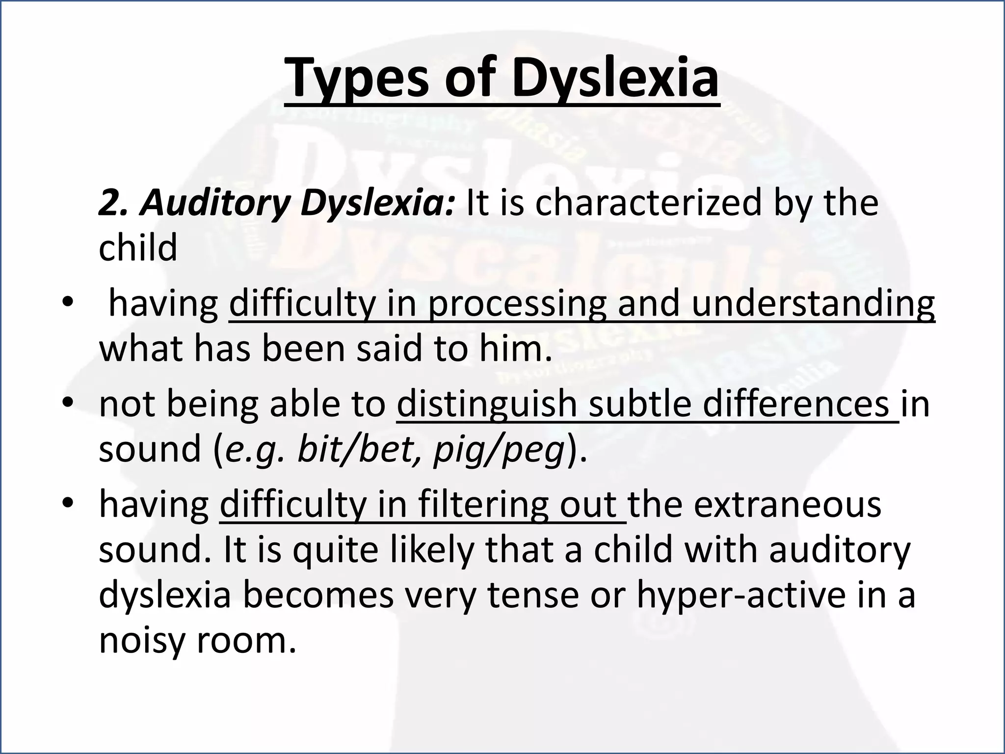 Types of Dyslexia
2. Auditory Dyslexia: It is characterized by the
child
• having difficulty in processing and understanding
what has been said to him.
• not being able to distinguish subtle differences in
sound (e.g. bit/bet, pig/peg).
• having difficulty in filtering out the extraneous
sound. It is quite likely that a child with auditory
dyslexia becomes very tense or hyper-active in a
noisy room.
 
