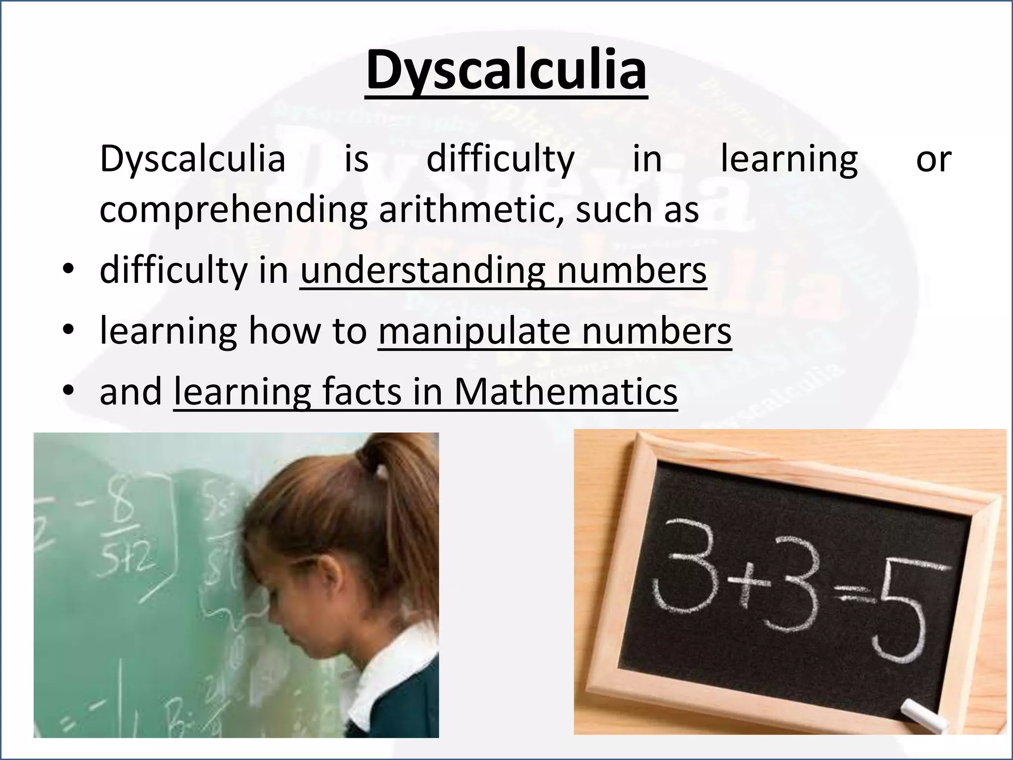 Dyscalculia
Dyscalculia is difficulty in learning or
comprehending arithmetic, such as
• difficulty in understanding numbers
• learning how to manipulate numbers
• and learning facts in Mathematics
 