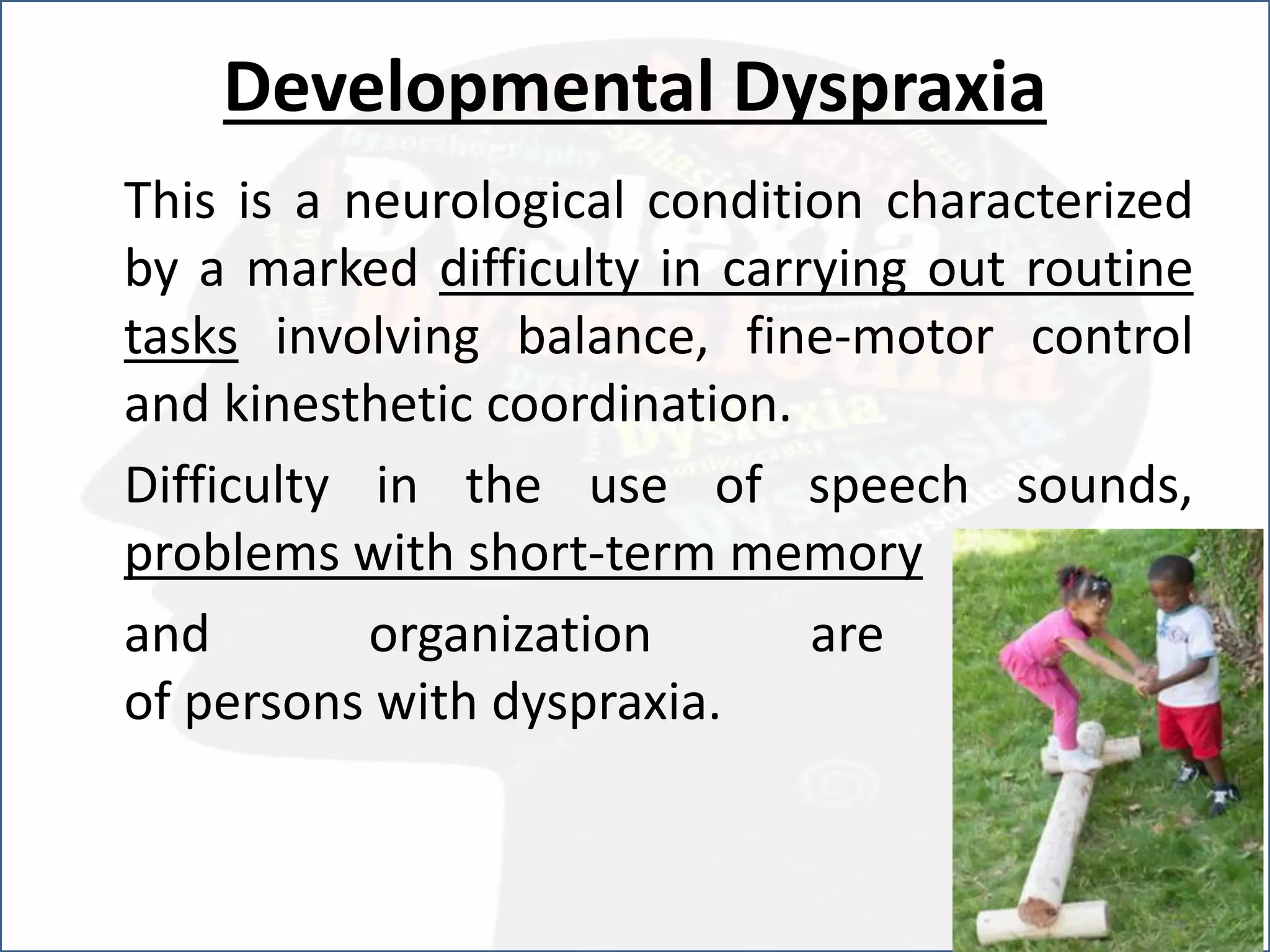 Developmental Dyspraxia
This is a neurological condition characterized
by a marked difficulty in carrying out routine
tasks involving balance, fine-motor control
and kinesthetic coordination.
Difficulty in the use of speech sounds,
problems with short-term memory
and organization are typical
of persons with dyspraxia.
 