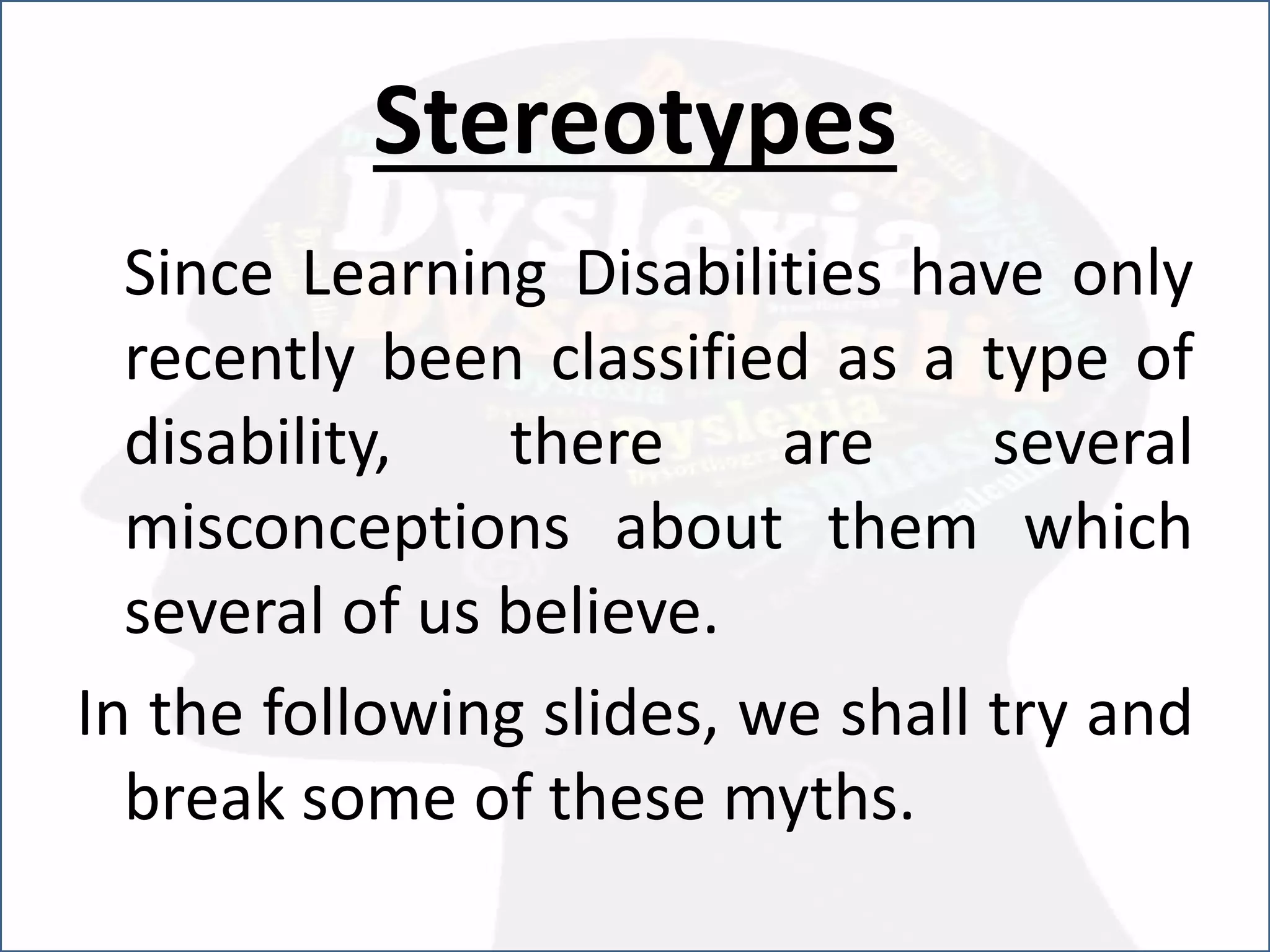 Stereotypes
Since Learning Disabilities have only
recently been classified as a type of
disability, there are several
misconceptions about them which
several of us believe.
In the following slides, we shall try and
break some of these myths.
 
