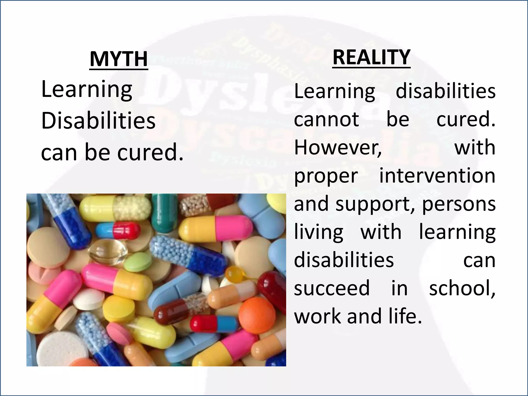 MYTH
Learning
Disabilities
can be cured.
REALITY
Learning disabilities
cannot be cured.
However, with
proper intervention
and support, persons
living with learning
disabilities can
succeed in school,
work and life.
 