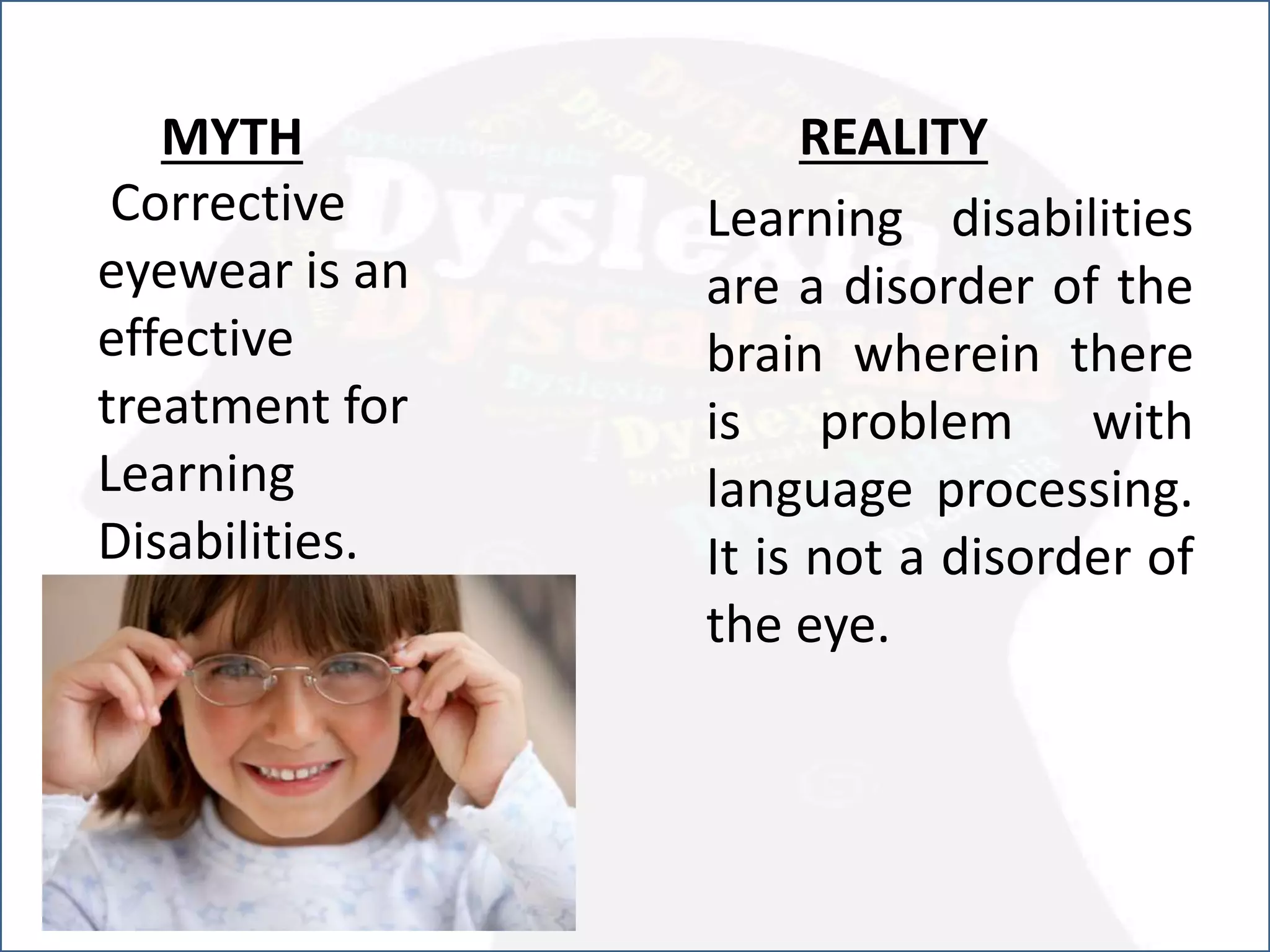 Corrective
eyewear is an
effective
treatment for
Learning
Disabilities.
REALITY
Learning disabilities
are a disorder of the
brain wherein there
is problem with
language processing.
It is not a disorder of
the eye.
MYTH
 