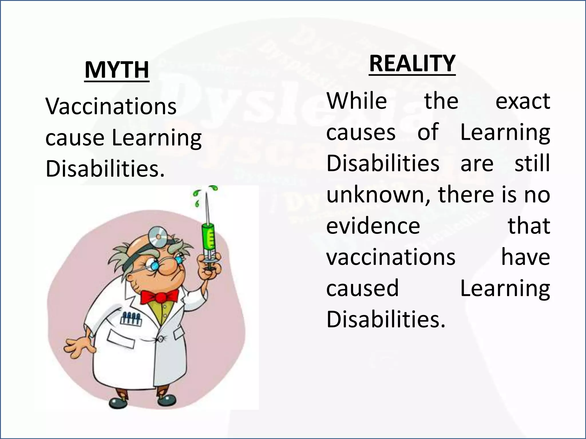 Vaccinations
cause Learning
Disabilities.
REALITY
While the exact
causes of Learning
Disabilities are still
unknown, there is no
evidence that
vaccinations have
caused Learning
Disabilities.
MYTH
 