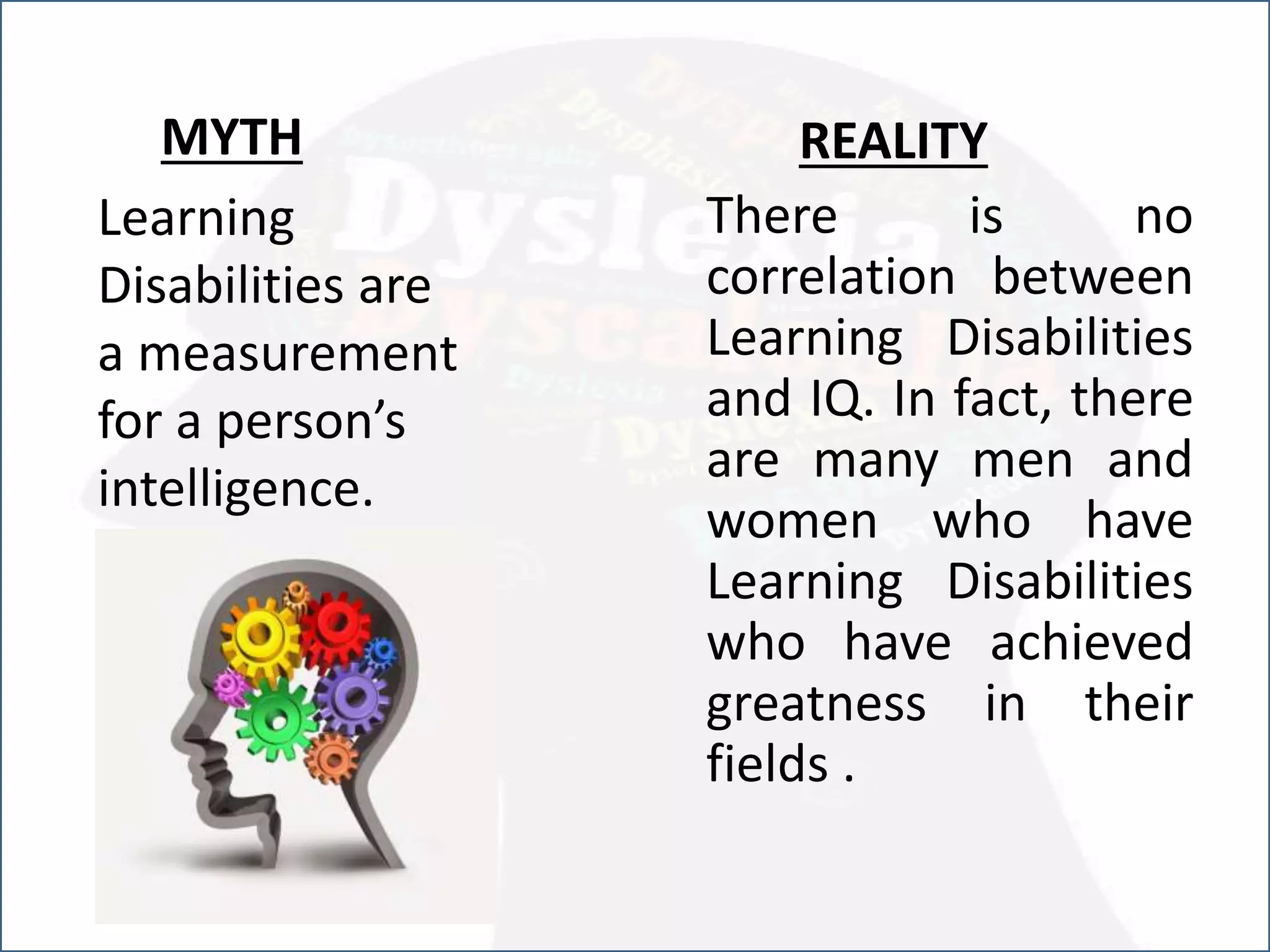 Learning
Disabilities are
a measurement
for a person’s
intelligence.
REALITY
There is no
correlation between
Learning Disabilities
and IQ. In fact, there
are many men and
women who have
Learning Disabilities
who have achieved
greatness in their
fields .
MYTH
 