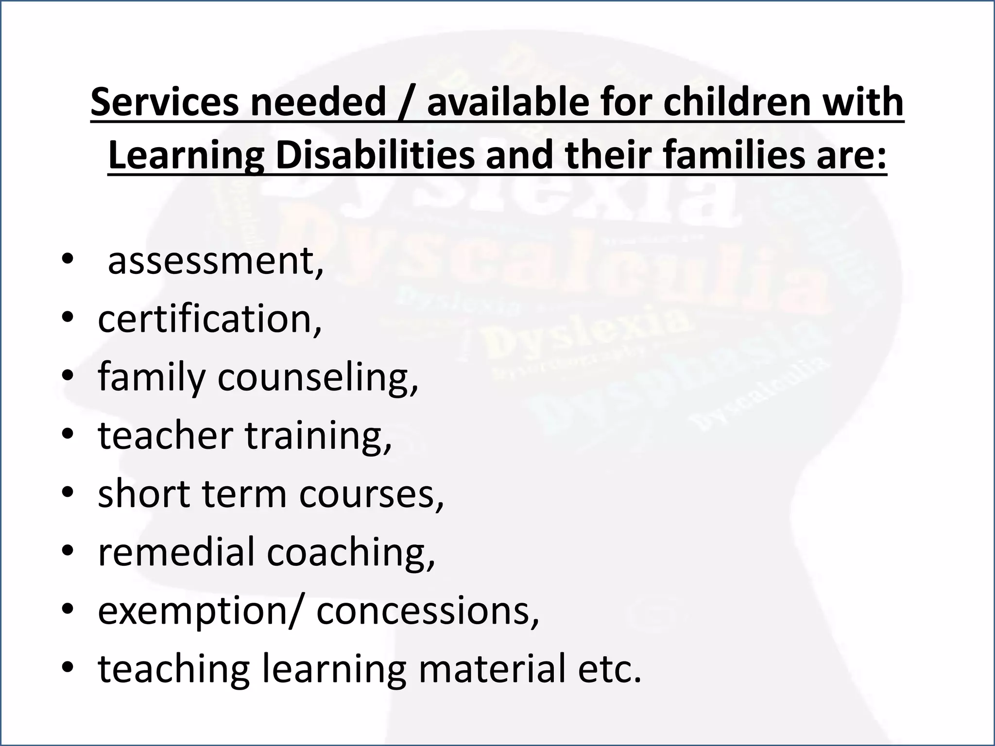 Services needed / available for children with
Learning Disabilities and their families are:
• assessment,
• certification,
• family counseling,
• teacher training,
• short term courses,
• remedial coaching,
• exemption/ concessions,
• teaching learning material etc.
 