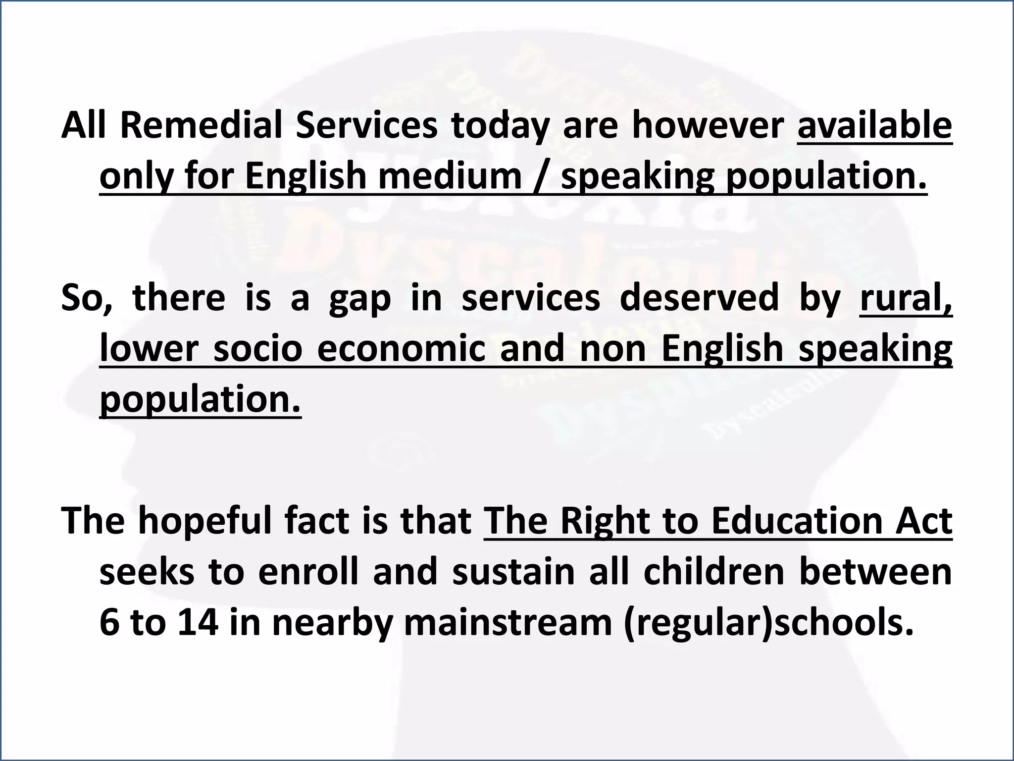.All Remedial Services today are however available
only for English medium / speaking population.
So, there is a gap in services deserved by rural,
lower socio economic and non English speaking
population.
The hopeful fact is that The Right to Education Act
seeks to enroll and sustain all children between
6 to 14 in nearby mainstream (regular)schools.
 