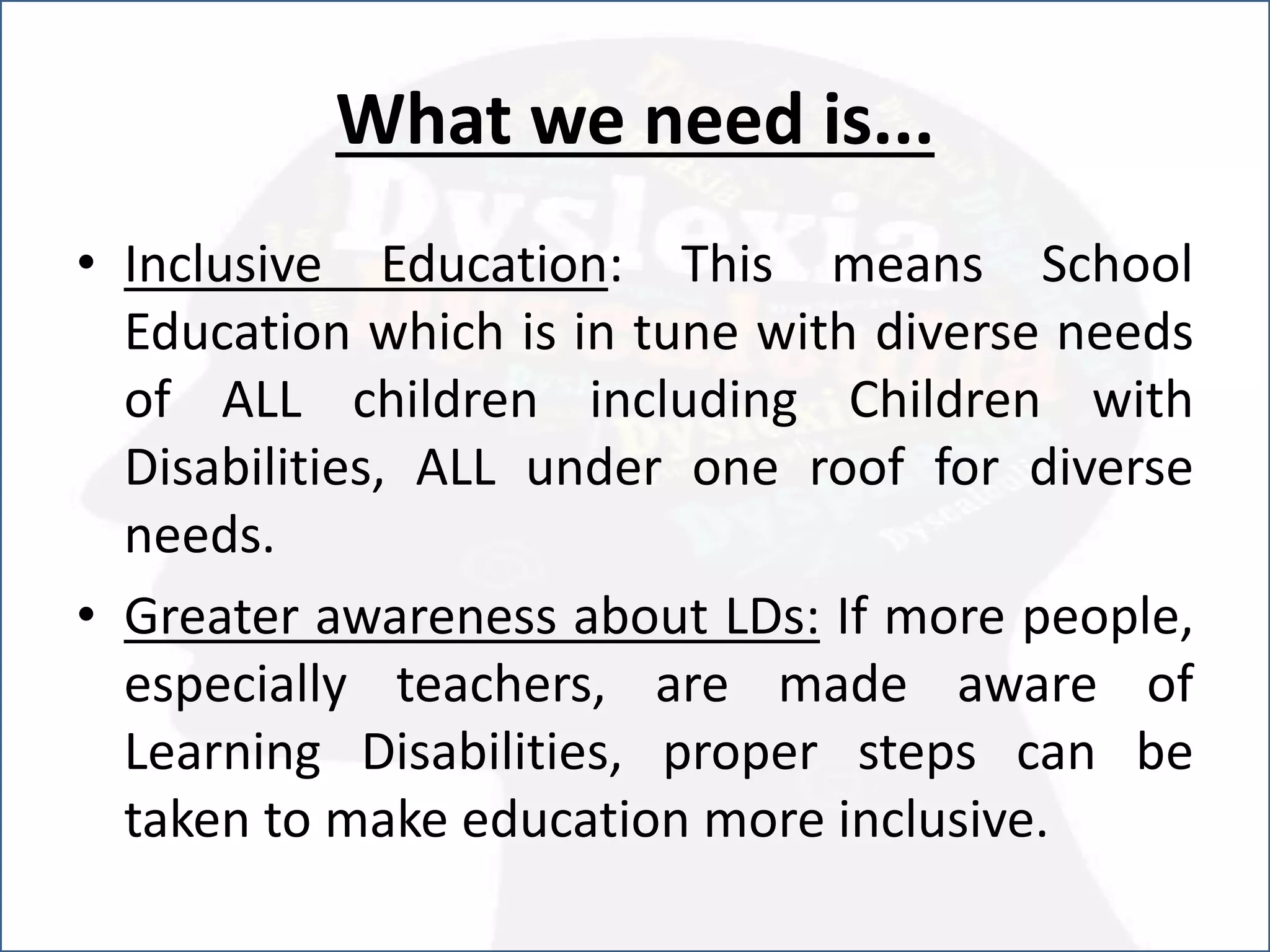 What we need is...
• Inclusive Education: This means School
Education which is in tune with diverse needs
of ALL children including Children with
Disabilities, ALL under one roof for diverse
needs.
• Greater awareness about LDs: If more people,
especially teachers, are made aware of
Learning Disabilities, proper steps can be
taken to make education more inclusive.
 