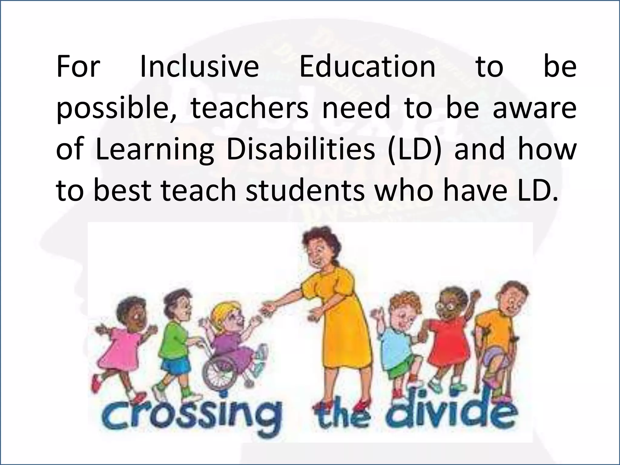 For Inclusive Education to be
possible, teachers need to be aware
of Learning Disabilities (LD) and how
to best teach students who have LD.
 