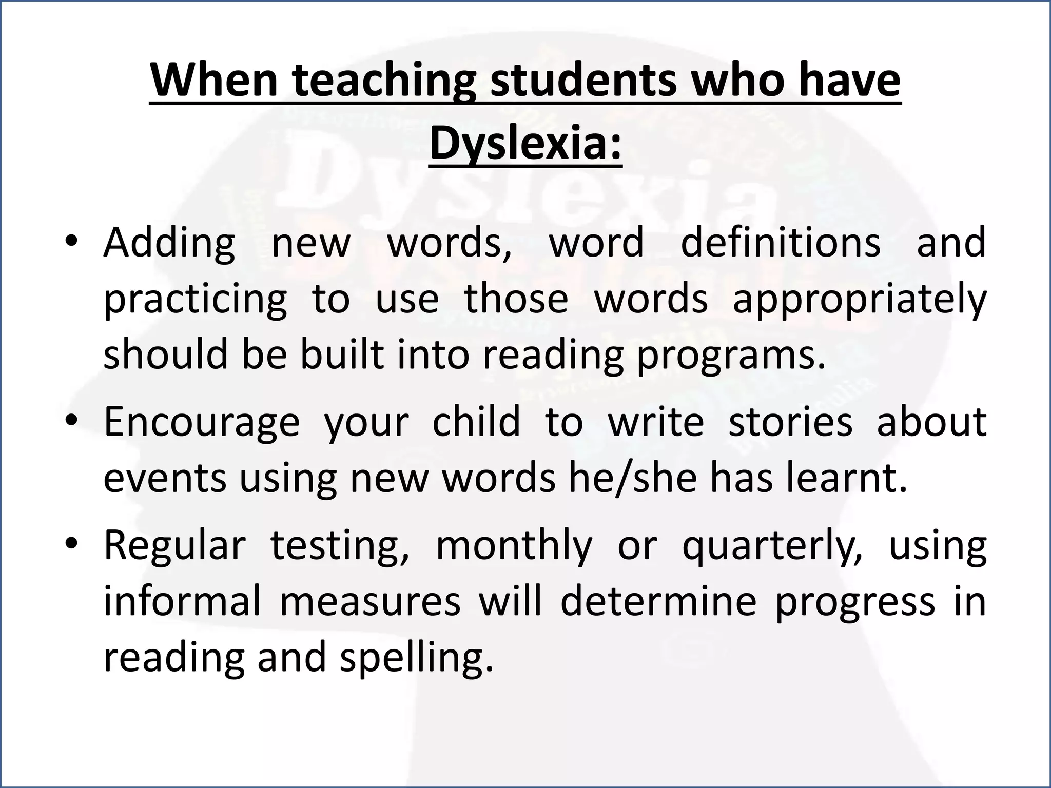 When teaching students who have
Dyslexia:
• Adding new words, word definitions and
practicing to use those words appropriately
should be built into reading programs.
• Encourage your child to write stories about
events using new words he/she has learnt.
• Regular testing, monthly or quarterly, using
informal measures will determine progress in
reading and spelling.
 