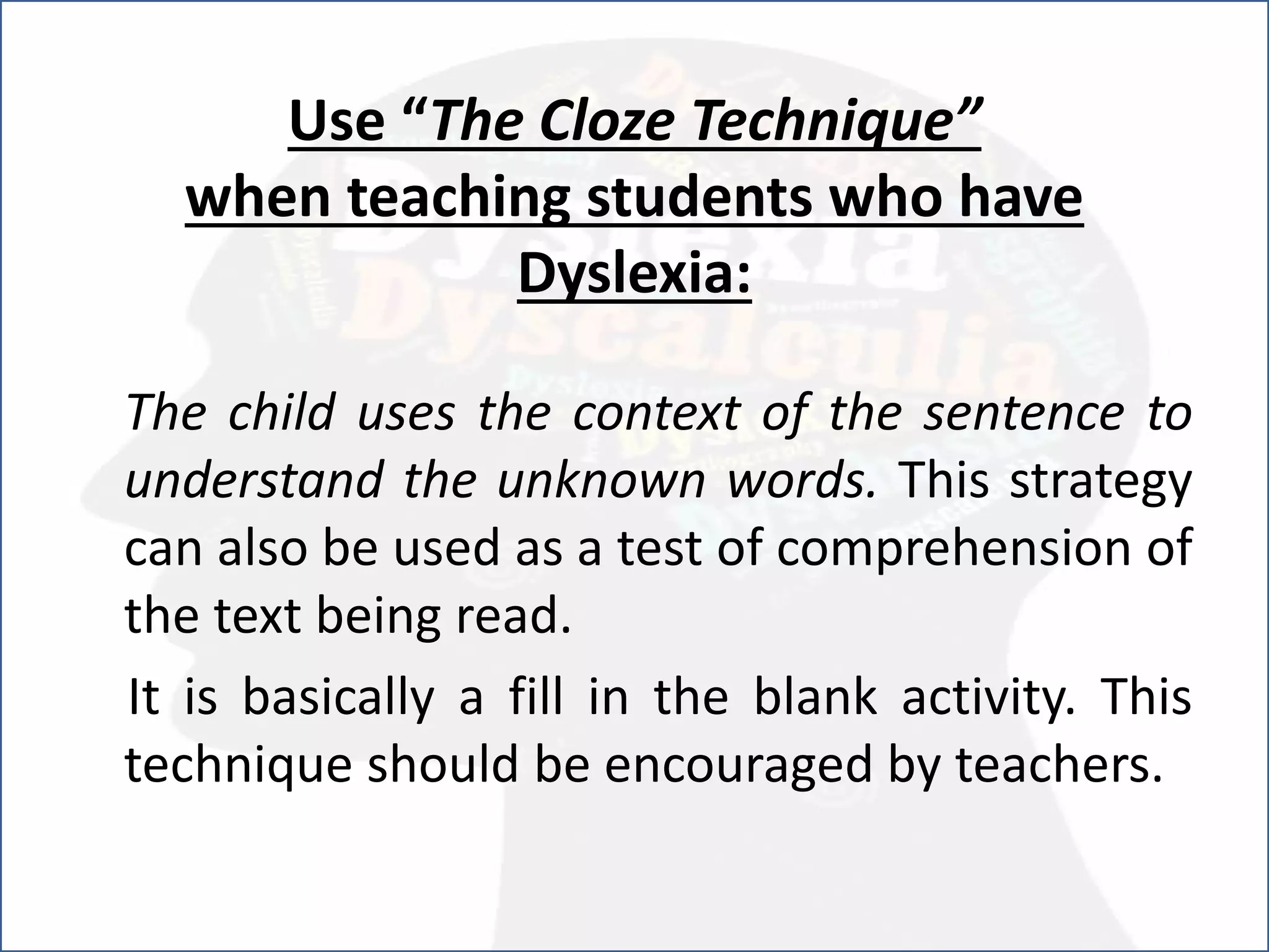Use “The Cloze Technique”
when teaching students who have
Dyslexia:
The child uses the context of the sentence to
understand the unknown words. This strategy
can also be used as a test of comprehension of
the text being read.
It is basically a fill in the blank activity. This
technique should be encouraged by teachers.
 