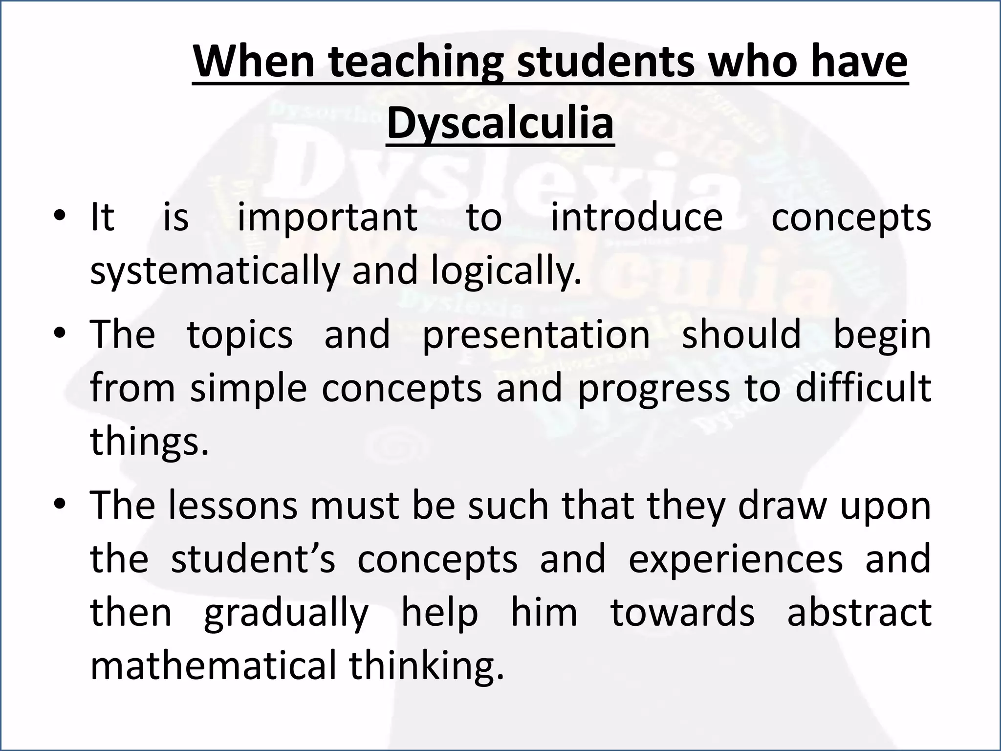 When teaching students who have
Dyscalculia
• It is important to introduce concepts
systematically and logically.
• The topics and presentation should begin
from simple concepts and progress to difficult
things.
• The lessons must be such that they draw upon
the student’s concepts and experiences and
then gradually help him towards abstract
mathematical thinking.
 