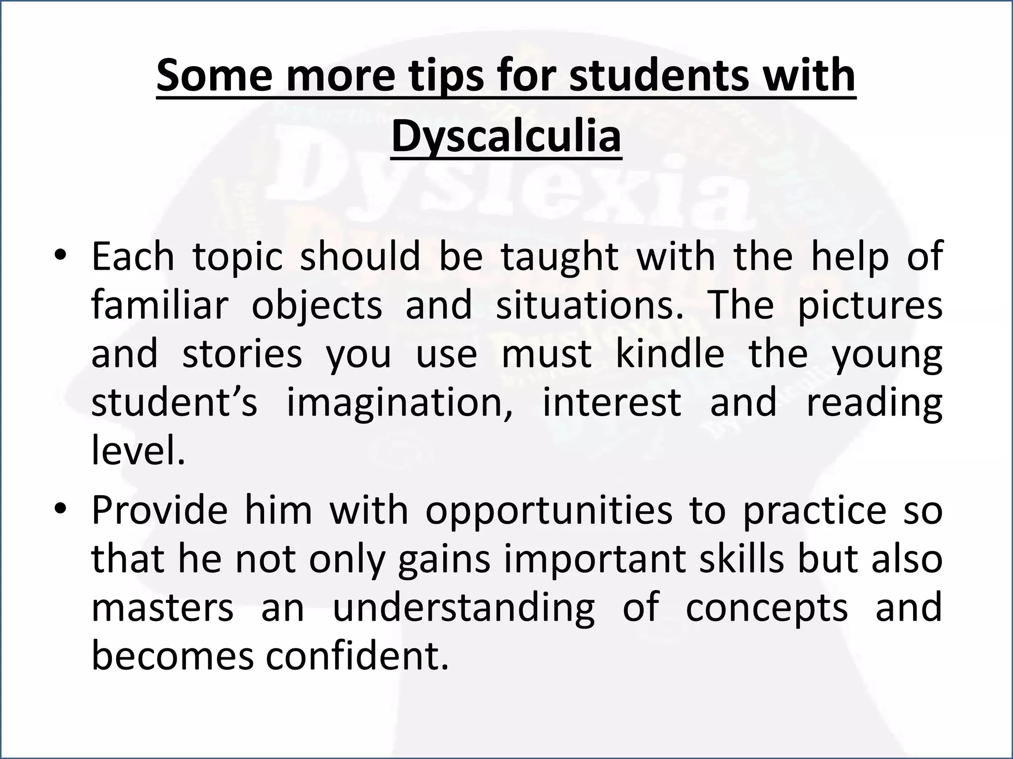 Some more tips for students with
Dyscalculia
• Each topic should be taught with the help of
familiar objects and situations. The pictures
and stories you use must kindle the young
student’s imagination, interest and reading
level.
• Provide him with opportunities to practice so
that he not only gains important skills but also
masters an understanding of concepts and
becomes confident.
 