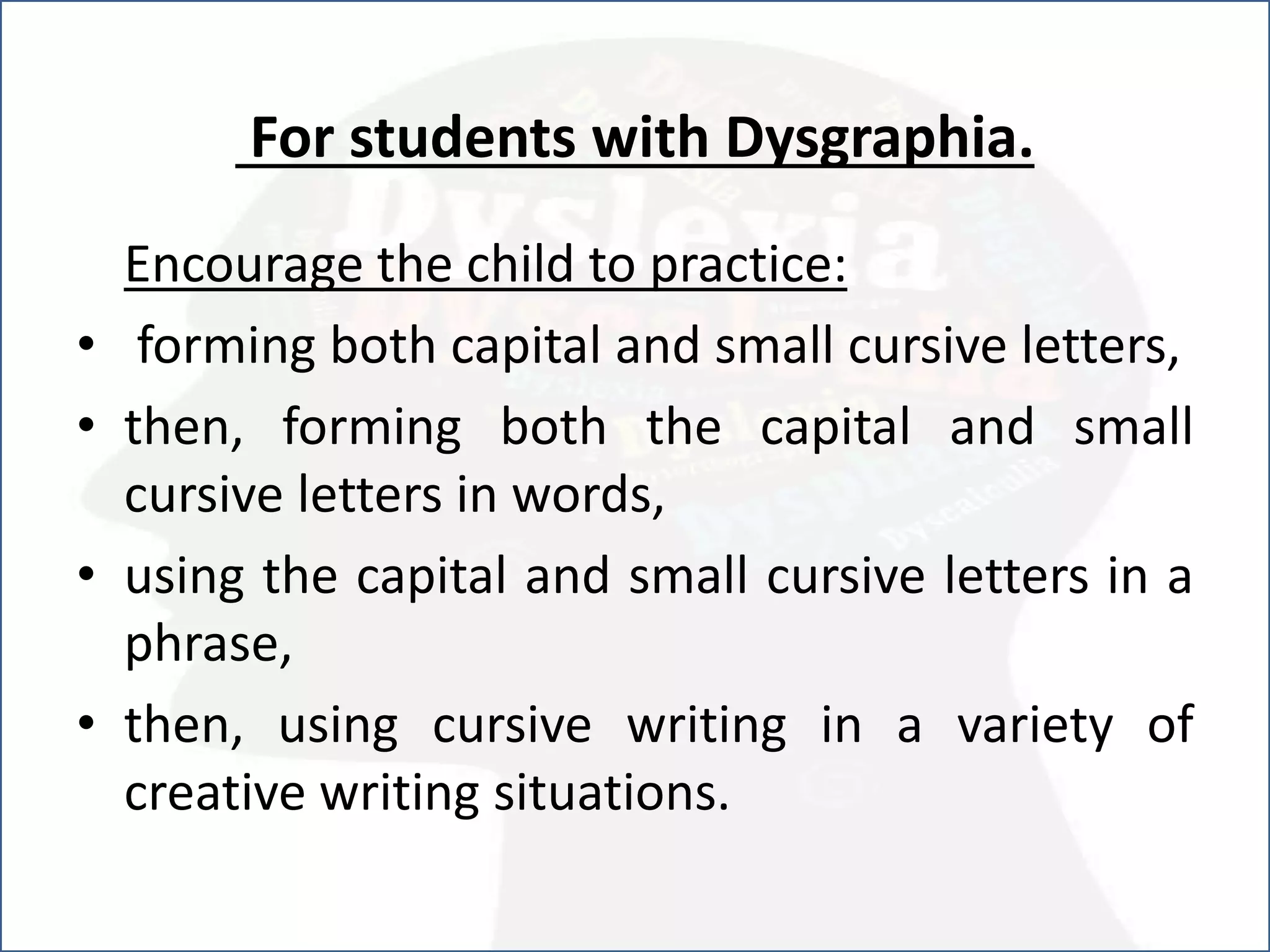For students with Dysgraphia.
Encourage the child to practice:
• forming both capital and small cursive letters,
• then, forming both the capital and small
cursive letters in words,
• using the capital and small cursive letters in a
phrase,
• then, using cursive writing in a variety of
creative writing situations.
 