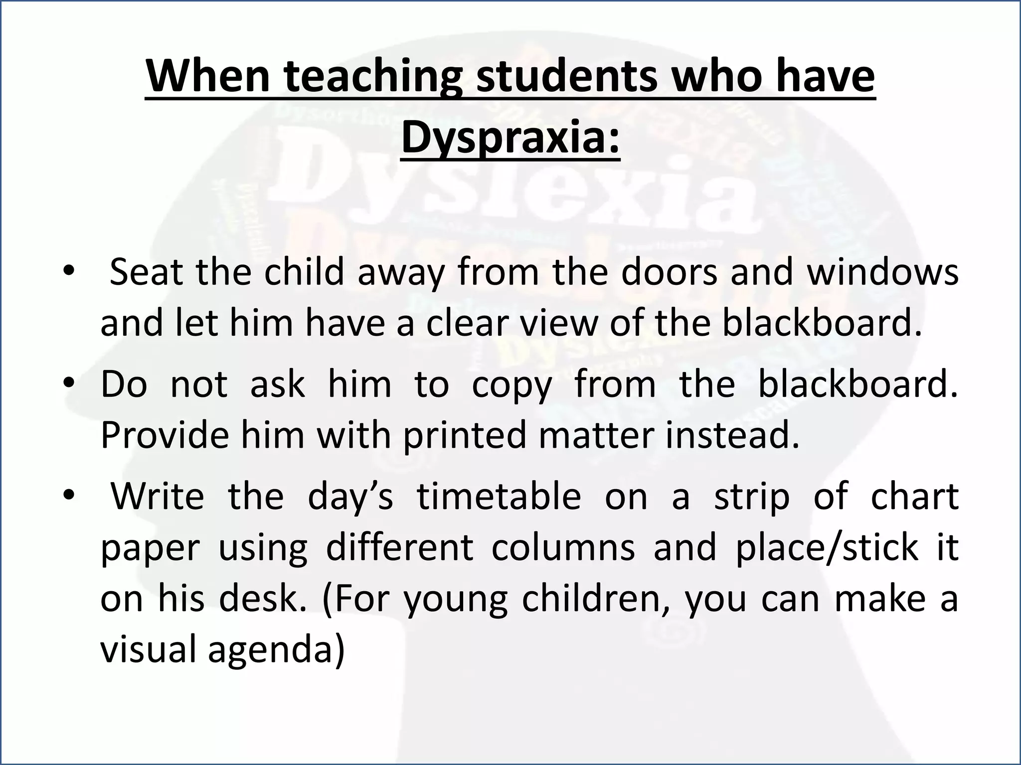 When teaching students who have
Dyspraxia:
• Seat the child away from the doors and windows
and let him have a clear view of the blackboard.
• Do not ask him to copy from the blackboard.
Provide him with printed matter instead.
• Write the day’s timetable on a strip of chart
paper using different columns and place/stick it
on his desk. (For young children, you can make a
visual agenda)
 