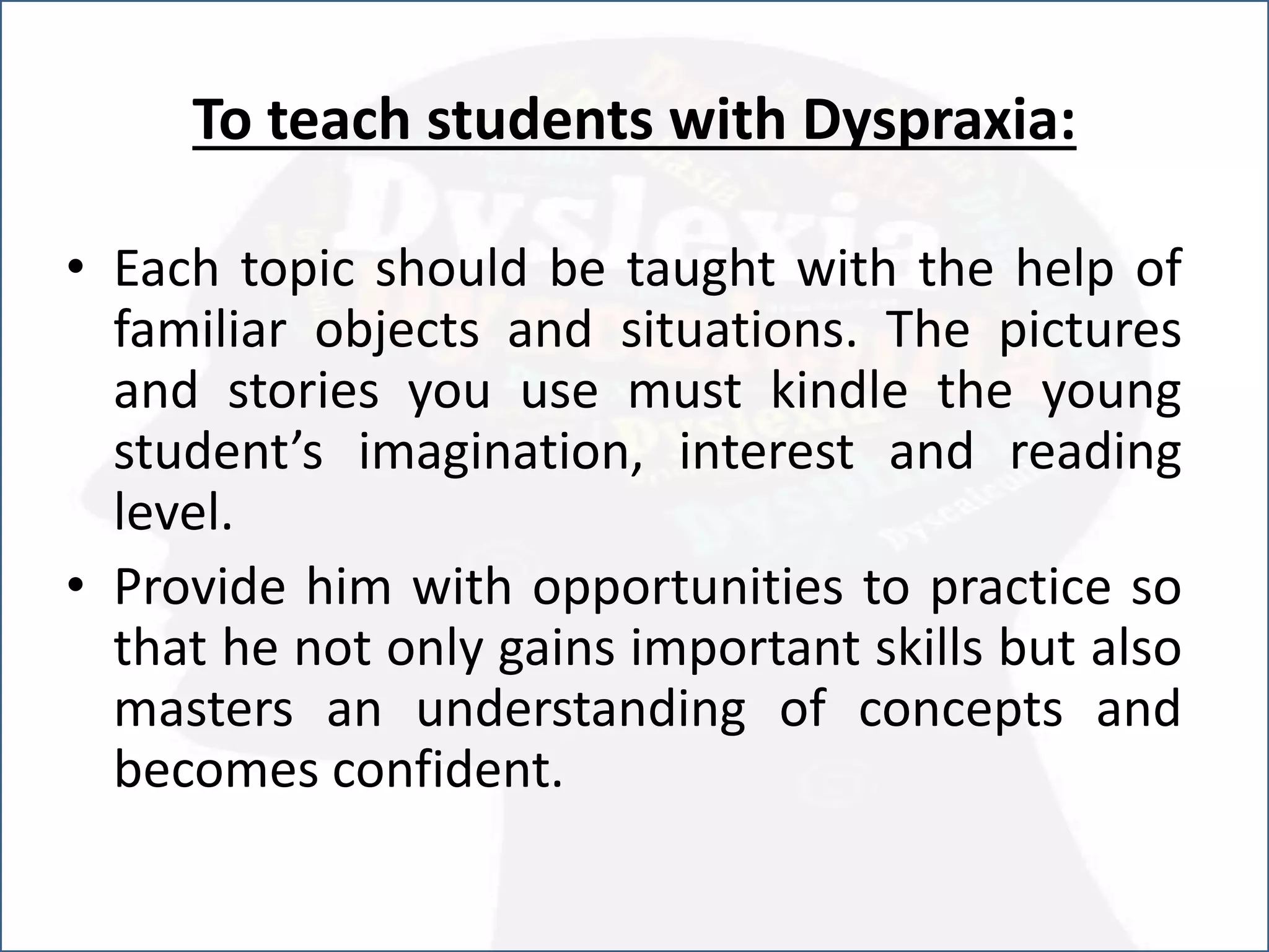 To teach students with Dyspraxia:
• Each topic should be taught with the help of
familiar objects and situations. The pictures
and stories you use must kindle the young
student’s imagination, interest and reading
level.
• Provide him with opportunities to practice so
that he not only gains important skills but also
masters an understanding of concepts and
becomes confident.
 