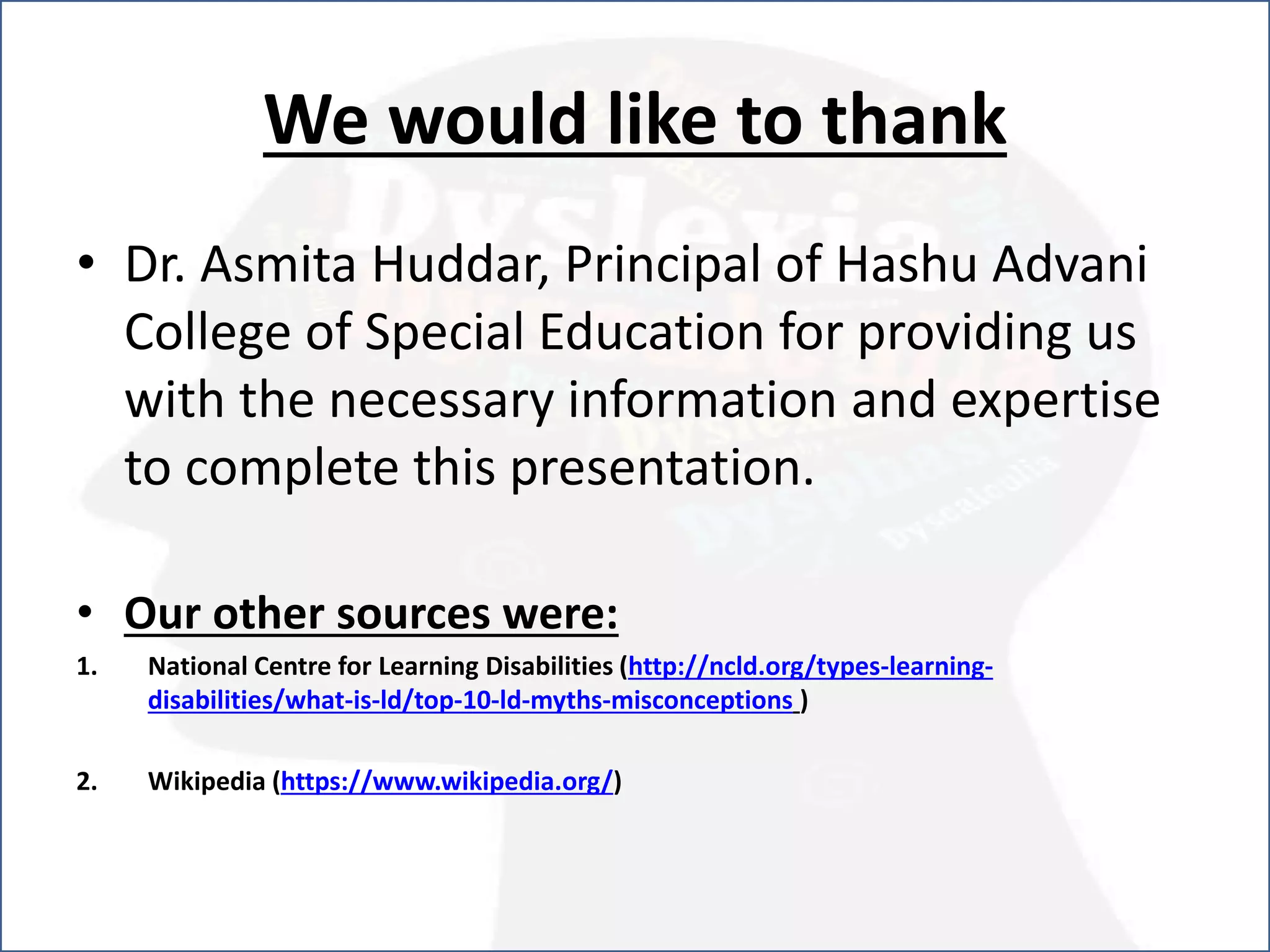 We would like to thank
• Dr. Asmita Huddar, Principal of Hashu Advani
College of Special Education for providing us
with the necessary information and expertise
to complete this presentation.
• Our other sources were:
1. National Centre for Learning Disabilities (http://ncld.org/types-learning-
disabilities/what-is-ld/top-10-ld-myths-misconceptions )
2. Wikipedia (https://www.wikipedia.org/)
 