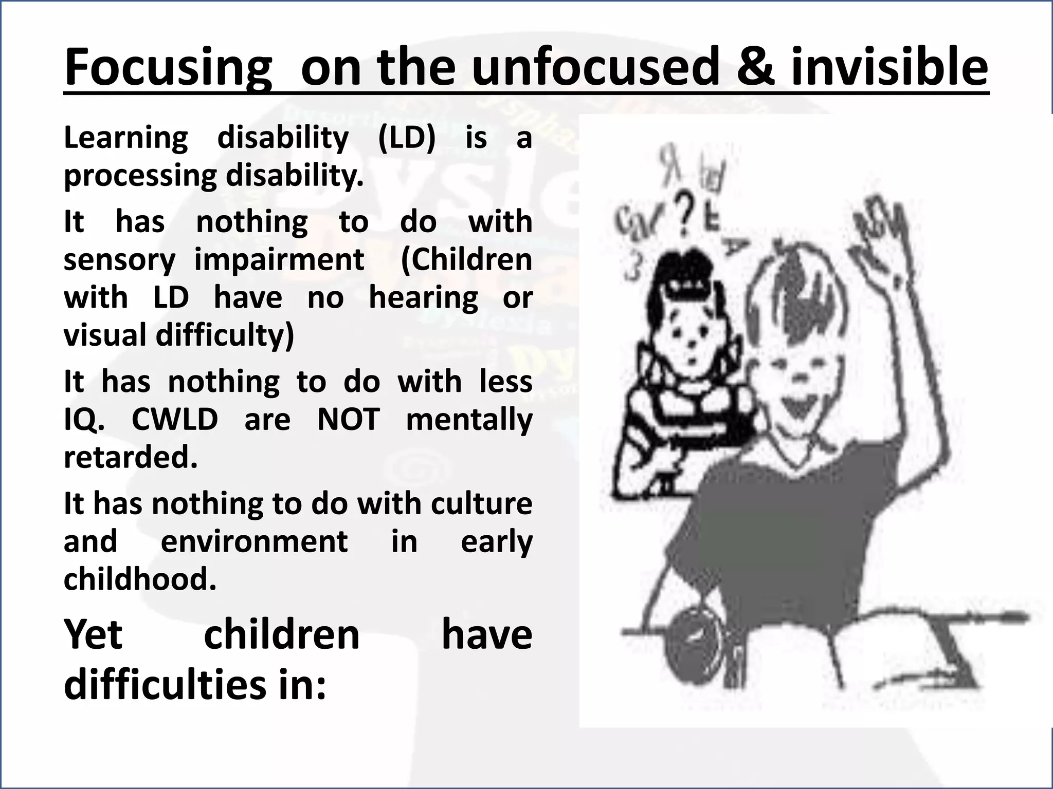 Focusing on the unfocused & invisible
Learning disability (LD) is a
processing disability.
It has nothing to do with
sensory impairment (Children
with LD have no hearing or
visual difficulty)
It has nothing to do with less
IQ. CWLD are NOT mentally
retarded.
It has nothing to do with culture
and environment in early
childhood.
Yet children have
difficulties in:
 