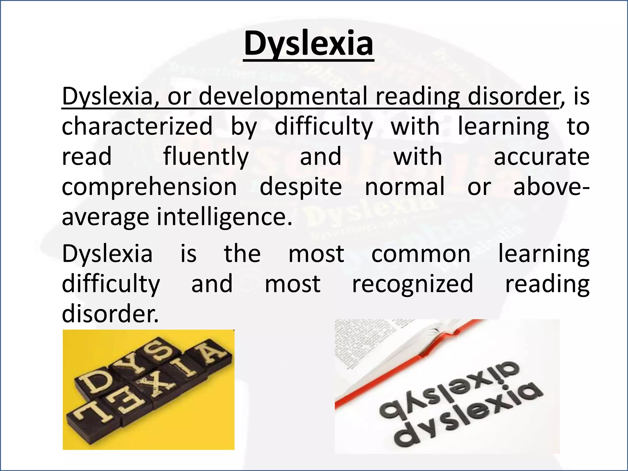 Dyslexia
Dyslexia, or developmental reading disorder, is
characterized by difficulty with learning to
read fluently and with accurate
comprehension despite normal or above-
average intelligence.
Dyslexia is the most common learning
difficulty and most recognized reading
disorder.
 