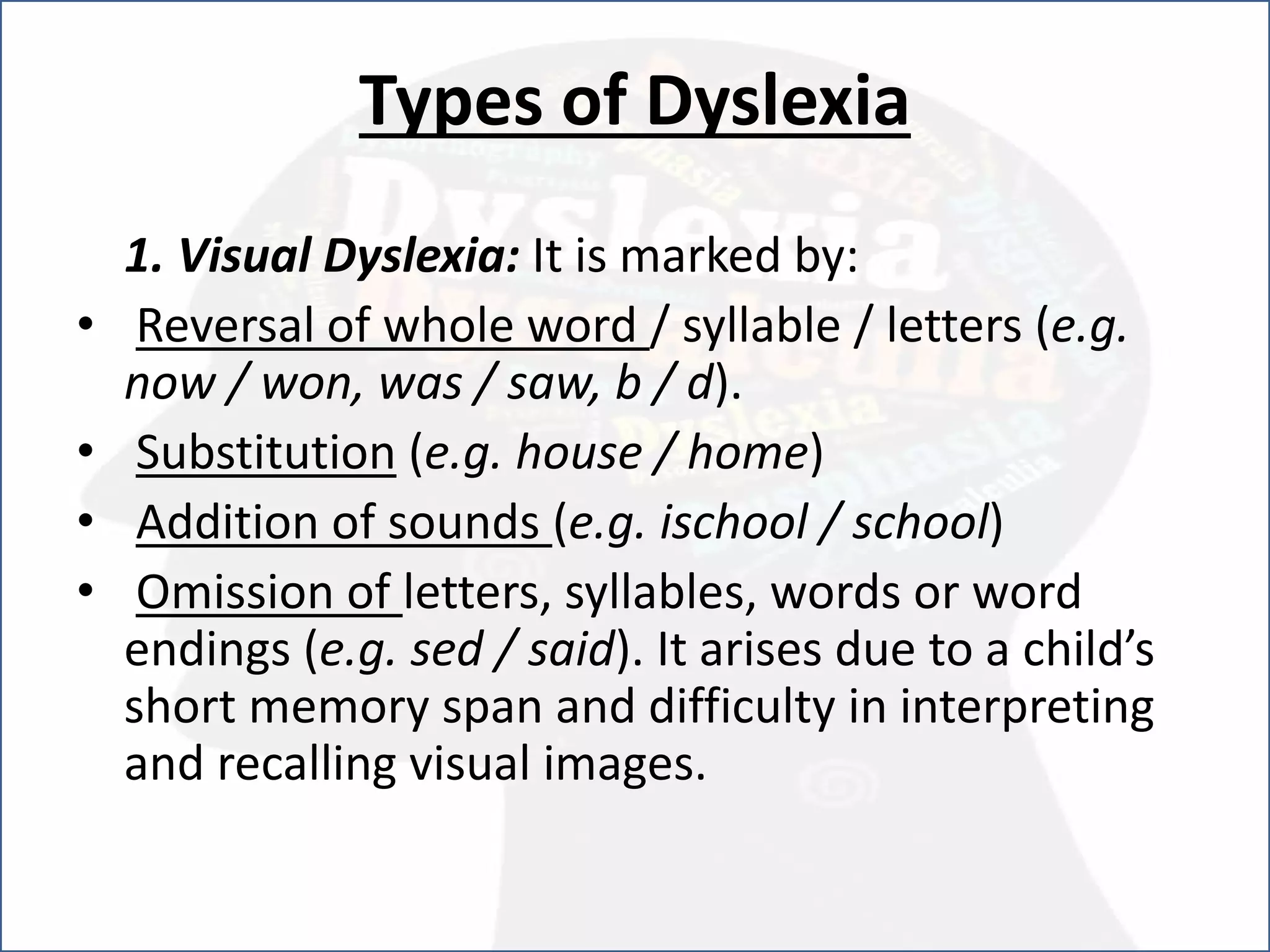 Types of Dyslexia
1. Visual Dyslexia: It is marked by:
• Reversal of whole word / syllable / letters (e.g.
now / won, was / saw, b / d).
• Substitution (e.g. house / home)
• Addition of sounds (e.g. ischool / school)
• Omission of letters, syllables, words or word
endings (e.g. sed / said). It arises due to a child’s
short memory span and difficulty in interpreting
and recalling visual images.
 