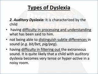 Types of Dyslexia
2. Auditory Dyslexia: It is characterized by the
child
• having difficulty in processing and understanding
what has been said to him.
• not being able to distinguish subtle differences in
sound (e.g. bit/bet, pig/peg).
• having difficulty in filtering out the extraneous
sound. It is quite likely that a child with auditory
dyslexia becomes very tense or hyper-active in a
noisy room.
 