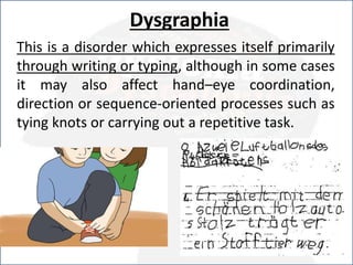 Dysgraphia
This is a disorder which expresses itself primarily
through writing or typing, although in some cases
it may also affect hand–eye coordination,
direction or sequence-oriented processes such as
tying knots or carrying out a repetitive task.
 