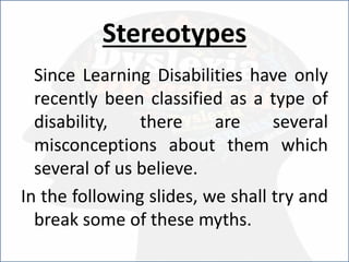 Stereotypes
Since Learning Disabilities have only
recently been classified as a type of
disability, there are several
misconceptions about them which
several of us believe.
In the following slides, we shall try and
break some of these myths.
 