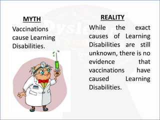 Vaccinations
cause Learning
Disabilities.
REALITY
While the exact
causes of Learning
Disabilities are still
unknown, there is no
evidence that
vaccinations have
caused Learning
Disabilities.
MYTH
 