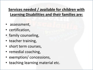 Services needed / available for children with
Learning Disabilities and their families are:
• assessment,
• certification,
• family counseling,
• teacher training,
• short term courses,
• remedial coaching,
• exemption/ concessions,
• teaching learning material etc.
 