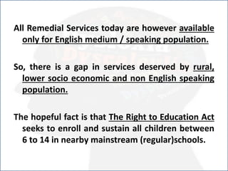 .All Remedial Services today are however available
only for English medium / speaking population.
So, there is a gap in services deserved by rural,
lower socio economic and non English speaking
population.
The hopeful fact is that The Right to Education Act
seeks to enroll and sustain all children between
6 to 14 in nearby mainstream (regular)schools.
 