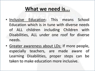 What we need is...
• Inclusive Education: This means School
Education which is in tune with diverse needs
of ALL children including Children with
Disabilities, ALL under one roof for diverse
needs.
• Greater awareness about LDs: If more people,
especially teachers, are made aware of
Learning Disabilities, proper steps can be
taken to make education more inclusive.
 