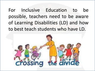 For Inclusive Education to be
possible, teachers need to be aware
of Learning Disabilities (LD) and how
to best teach students who have LD.
 